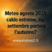 Meteo agosto 2025: caldo estremo, ma settembre porterà l’autunno?